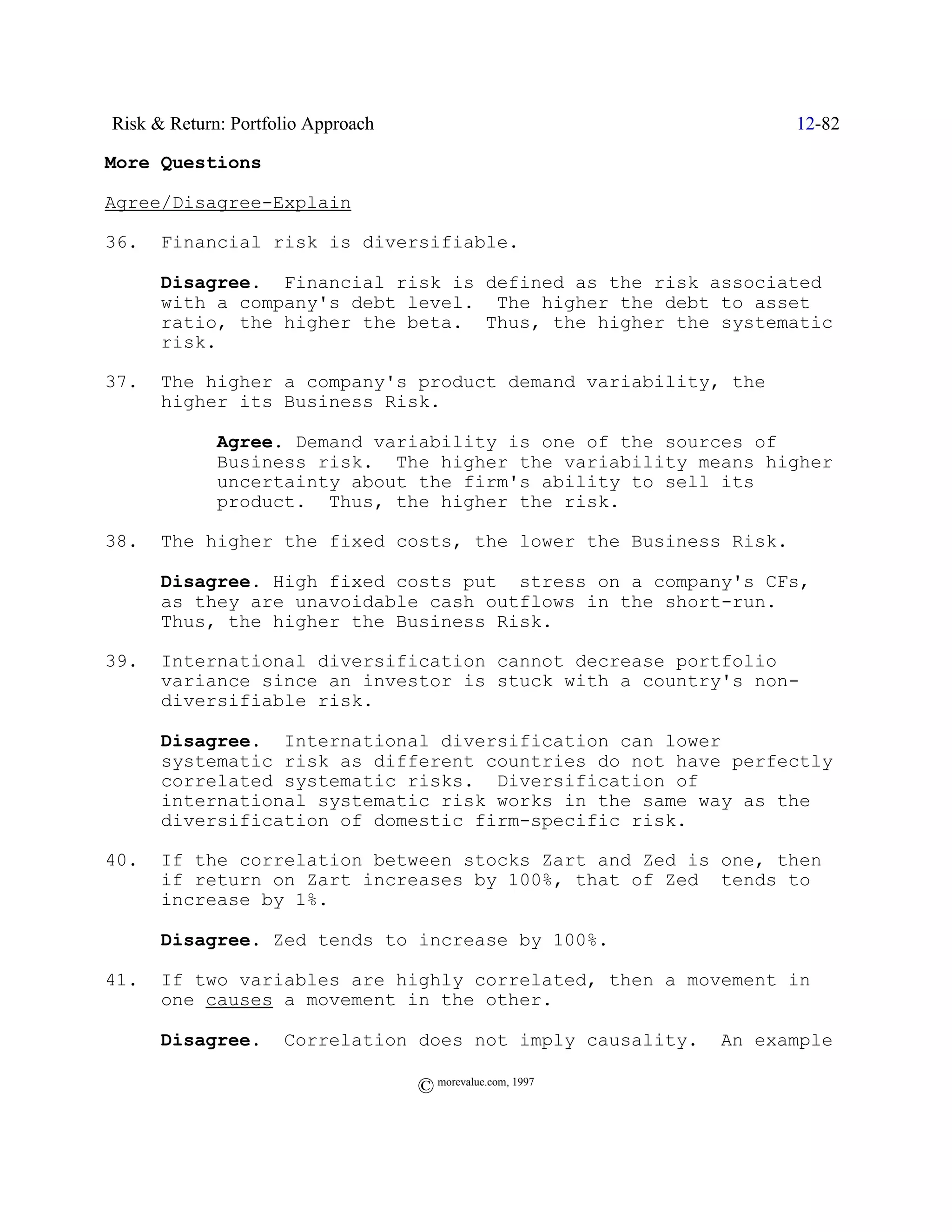 Risk & Return: Portfolio Approach                                  12-82

More Questions

Agree/Disagree-Explain

36.   Financial risk is diversifiable.

      Disagree. Financial risk is defined as the risk associated
      with a company's debt level. The higher the debt to asset
      ratio, the higher the beta. Thus, the higher the systematic
      risk.

37.   The higher a company's product demand variability, the
      higher its Business Risk.

             Agree. Demand variability is one of the sources of
             Business risk. The higher the variability means higher
             uncertainty about the firm's ability to sell its
             product. Thus, the higher the risk.

38.   The higher the fixed costs, the lower the Business Risk.

      Disagree. High fixed costs put stress on a company's CFs,
      as they are unavoidable cash outflows in the short-run.
      Thus, the higher the Business Risk.

39.   International diversification cannot decrease portfolio
      variance since an investor is stuck with a country's non-
      diversifiable risk.

      Disagree. International diversification can lower
      systematic risk as different countries do not have perfectly
      correlated systematic risks. Diversification of
      international systematic risk works in the same way as the
      diversification of domestic firm-specific risk.

40.   If the correlation between stocks Zart and Zed is one, then
      if return on Zart increases by 100%, that of Zed tends to
      increase by 1%.

      Disagree. Zed tends to increase by 100%.

41.   If two variables are highly correlated, then a movement in
      one causes a movement in the other.

      Disagree.      Correlation does not imply causality.   An example

                                    © morevalue.com, 1997
 