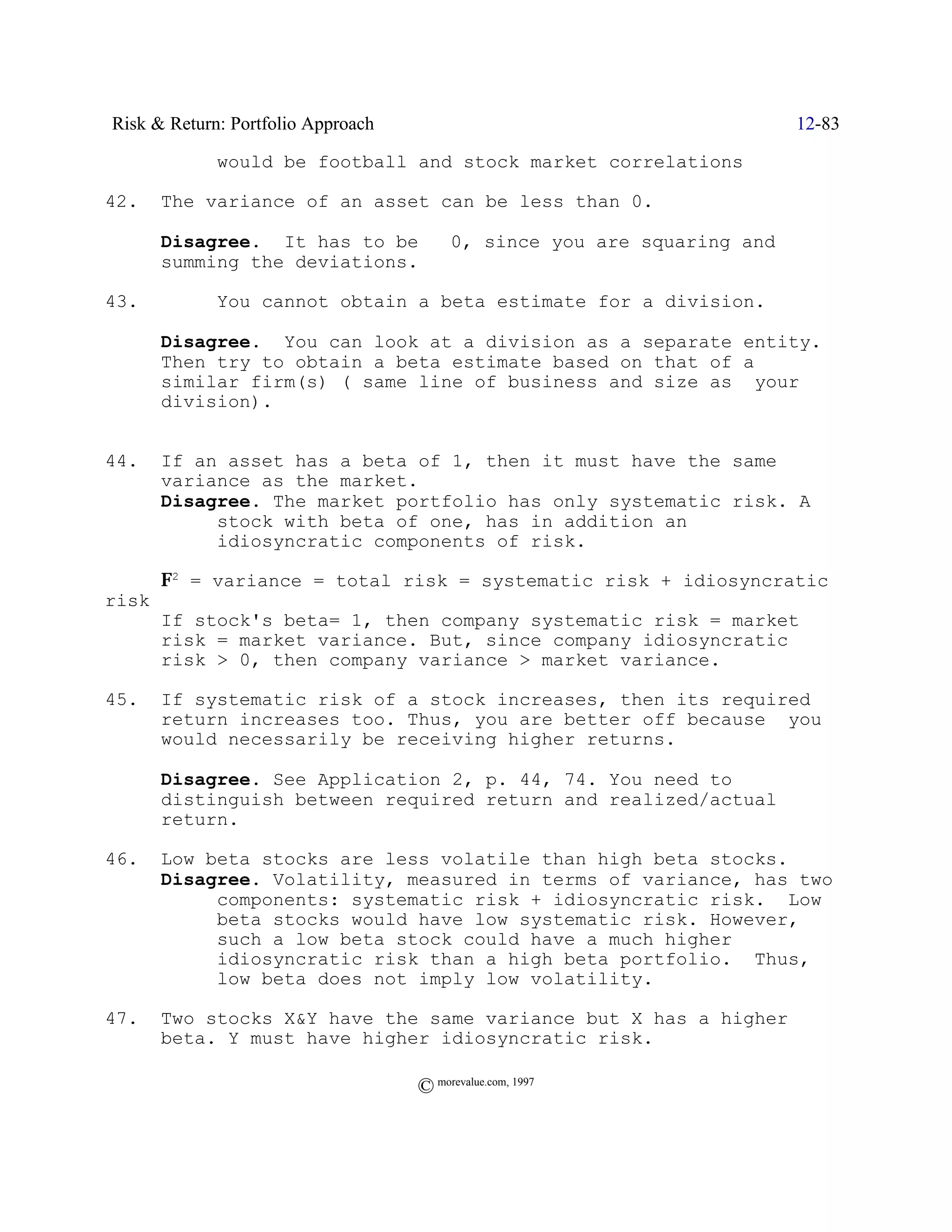 Risk & Return: Portfolio Approach                                 12-83

             would be football and stock market correlations

42.    The variance of an asset can be less than 0.

       Disagree. It has to be š 0, since you are squaring and
       summing the deviations.

43.          You cannot obtain a beta estimate for a division.

       Disagree. You can look at a division as a separate entity.
       Then try to obtain a beta estimate based on that of a
       similar firm(s) ( same line of business and size as your
       division).


44.    If an asset has a beta of 1, then it must have the same
       variance as the market.
       Disagree. The market portfolio has only systematic risk. A
            stock with beta of one, has in addition an
            idiosyncratic components of risk.

       F2 = variance = total risk = systematic risk + idiosyncratic
risk
       If stock's beta= 1, then company systematic risk = market
       risk = market variance. But, since company idiosyncratic
       risk > 0, then company variance > market variance.

45.    If systematic risk of a stock increases, then its required
       return increases too. Thus, you are better off because you
       would necessarily be receiving higher returns.

       Disagree. See Application 2, p. 44, 74. You need to
       distinguish between required return and realized/actual
       return.

46.    Low beta stocks are less volatile than high beta stocks.
       Disagree. Volatility, measured in terms of variance, has two
            components: systematic risk + idiosyncratic risk. Low
            beta stocks would have low systematic risk. However,
            such a low beta stock could have a much higher
            idiosyncratic risk than a high beta portfolio. Thus,
            low beta does not imply low volatility.

47.    Two stocks X&Y have the same variance but X has a higher
       beta. Y must have higher idiosyncratic risk.

                                    © morevalue.com, 1997
 