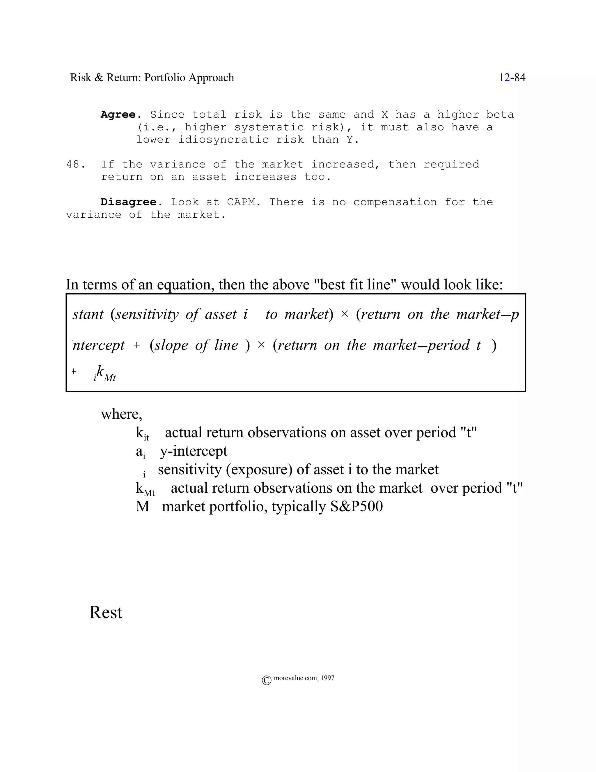 Risk & Return: Portfolio Approach                                     12-84


         Agree. Since total risk is the same and X has a higher beta
              (i.e., higher systematic risk), it must also have a
              lower idiosyncratic risk than Y.

  48.    If the variance of the market increased, then required
         return on an asset increases too.

       Disagree. Look at CAPM. There is no compensation for the
  variance of the market.




  In terms of an equation, then the above "best fit line" would look like:
constant (sensitivity of asset)) )) to market) × (return on the market period
                               i
  intercept % (slope of line ) × (return on the market period t )) )
  % $ik Mt

         where,
              kit / actual return observations on asset over period "t"
              ai / y-intercept
              $i/ sensitivity (exposure) of asset i to the market
              kMt / actual return observations on the market over period "t"
              M /market portfolio, typically S&P500




  ; Rest (

                                       © morevalue.com, 1997
 
