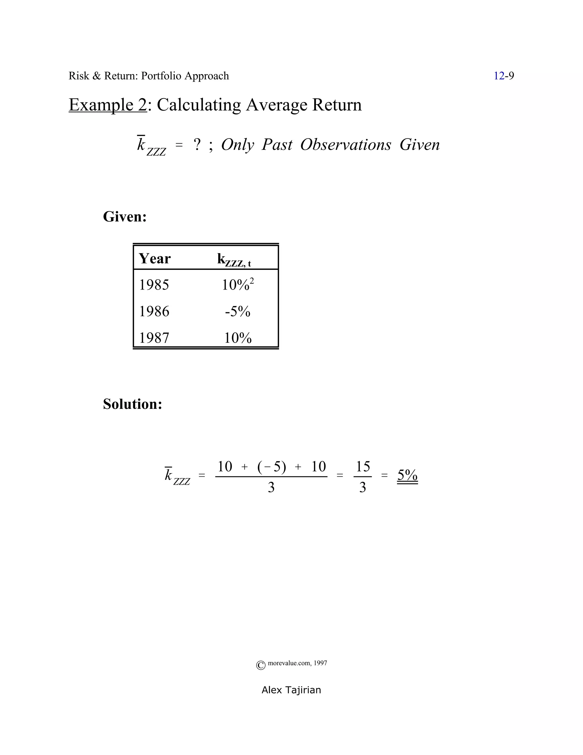Risk & Return: Portfolio Approach                               12-9

Example 2: Calculating Average Return

              k ZZZ ' ? ; Only Past Observations Given



       Given:

              Year            kZZZ, t
              1985             10%2
              1986              -5%
              1987             10%



       Solution:



                              10 % (& 5) % 10   15
                   k ZZZ '                    '    ' 5%
                                     3          3




                                        © morevalue.com, 1997
                                         Alex Tajirian
 
