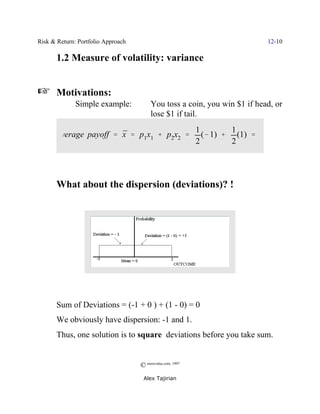Risk & Return: Portfolio Approach                                             12-10

       1.2 Measure of volatility: variance


L      Motivations:
              Simple example:            You toss a coin, you win $1 if head, or
                                         lose $1 if tail.
                                                            1         1
       average payoff ' x ' p1x1 % p2x2 '
                        ¯                                     (& 1) % (1) '
                                                            2         2




       What about the dispersion (deviations)? !




       Sum of Deviations = (-1 + 0 ) + (1 - 0) = 0
       We obviously have dispersion: -1 and 1.
       Thus, one solution is to square deviations before you take sum.


                                    © morevalue.com, 1997
                                     Alex Tajirian
 
