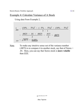 Risk & Return: Portfolio Approach                                        12-14

Example 4: Calculate Variance of A Stock
        Using data From Example 2,


       2         (10% & 5%)2 % (& 5% & 5%)2 % (10% & 5%)2
      FZZZ     '
                                     3 & 1
                 .0025 % .01 % .0025     .015
               '                      '       ' .0075
                          2                2
        FZZZ   ' .0075 ' 8.68%

Note.          To make any intuitive sense out of the variance number
               (.0075) is to compare it to another stock, say that of Xerox =
               .01. Here, you can say that Xerox stock is more volatile
               than ZZZ.




                                    © morevalue.com, 1997
                                     Alex Tajirian
 
