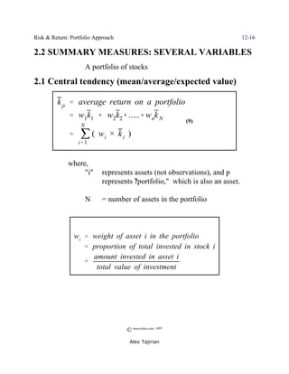 Risk & Return: Portfolio Approach                                             12-16

2.2 SUMMARY MEASURES: SEVERAL VARIABLES
                       A portfolio of stocks
2.1 Central tendency (mean/average/expected value)

         k p ' average return on a portfolio
              ' w1k1 % w2k2% .....% wnk N
                                                            (9)

              ' j ( wi × k i )
                   N


                  i' 1


              where,
                   "i"      represents assets (not observations), and p
                            represents ?portfolio," which is also an asset.

                       N    = number of assets in the portfolio



                wi ' weight of asset i in the portfolio
                   ' proportion of total invested in stock i
                     amount invested in asset i
                   '
                      total value of investment




                                    © morevalue.com, 1997
                                     Alex Tajirian
 