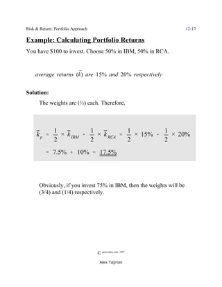 Risk & Return: Portfolio Approach                                      12-17

Example: Calculating Portfolio Returns
You have $100 to invest. Choose 50% in IBM, 50% in RCA.


                     ¯
    average returns (k) are 15% and 20% respectively


Solution:
       The weights are (½) each. Therefore,



               1           1           1         1
     kp '        × k IBM %   × k RCA '   × 15% %   × 20%
               2           2           2         2
          ' 7.5% % 10% ' 17.5%




       Obviously, if you invest 75% in IBM, then the weights will be
       (3/4) and (1/4) respectively.




                                    © morevalue.com, 1997
                                     Alex Tajirian
 