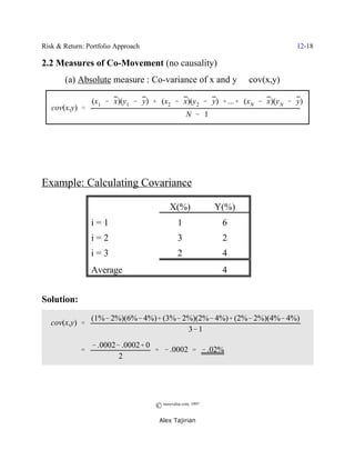 Risk & Return: Portfolio Approach                                          12-18

2.2 Measures of Co-Movement (no causality)
       (a) Absolute measure : Co-variance of x and y / cov(x,y)

                 (x1 & x)(y1 & y) % (x2 & x)(y2 & y) % ...% (xN & x)(y N & y)
   cov(x,y) '
                                                  N & 1




Example: Calculating Covariance

                                          X(%)              Y(%)
                 i=1                          1              6
                 i=2                          3              2
                 i=3                          2              4
                 Average                                     4


Solution:
                 (1%& 2%)(6%& 4%)% (3%& 2%)(2%& 4%)% (2%& 2%)(4%& 4%)
   cov(x,y) '
                                         3& 1
                 & .0002& .0002% 0
             '                     ' & .0002 ' & .02%
                         2




                                    © morevalue.com, 1997
                                     Alex Tajirian
 