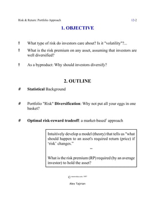 Risk & Return: Portfolio Approach                                          12-2

                                    1. OBJECTIVE


!      What type of risk do investors care about? Is it "volatility"?...
!      What is the risk premium on any asset, assuming that investors are
       well diversified?

!      As a byproduct: Why should investors diversify?



                                     2. OUTLINE
#      Statistical Background


#      Portfolio "Risk" Diversification: Why not put all your eggs in one
       basket?

#      Optimal risk-reward tradeoff: a market-based1 approach


                      Intuitively develop a model (theory) that tells us "what
                      should happen to an asset's required return (price) if
                      ‘risk’ changes.”
                                                              ]

                      What is the risk premium (RP) required (by an average
                      investor) to hold the asset?


                                      © morevalue.com, 1997
                                       Alex Tajirian
 