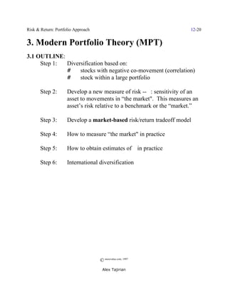 Risk & Return: Portfolio Approach                                     12-20


3. Modern Portfolio Theory (MPT)
3.1 OUTLINE:
     Step 1: Diversification based on:
             #    stocks with negative co-movement (correlation)
             #    stock within a large portfolio

       Step 2:       Develop a new measure of risk -- $: sensitivity of an
                     asset to movements in “the market". This measures an
                     asset’s risk relative to a benchmark or the “market.”

       Step 3:       Develop a market-based risk/return tradeoff model

       Step 4:       How to measure “the market" in practice

       Step 5:       How to obtain estimates of $ in practice

       Step 6:       International diversification




                                    © morevalue.com, 1997
                                     Alex Tajirian
 