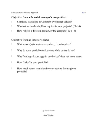 Risk & Return: Portfolio Approach                                       12-3

Objective from a financial manager's perspective:
!      Company Valuation: Is Company over/under-valued?
!      What return do shareholders require for new projects? (Ch 14)
!      How risky is a division, project, or the company? (Ch 14)


Objective from an investor's view:
!      Which stock(s) is under/over-valued, i.e. mis-priced?

!      Why do some portfolios make sense while others do not?

!      Why ?putting all your eggs in one basket” does not make sense.

!      How "risky" is your portfolio?

!      How much return should an investor require form a given
       portfolio?




                                    © morevalue.com, 1997
                                     Alex Tajirian
 