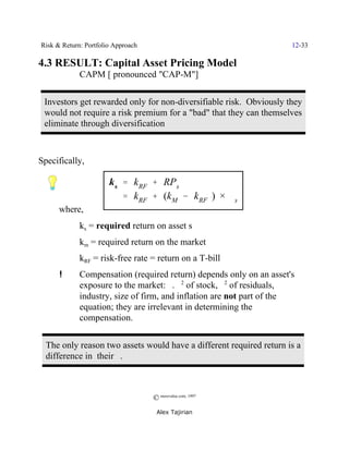 Risk & Return: Portfolio Approach                                    12-33

4.3 RESULT: Capital Asset Pricing Model
             CAPM [ pronounced "CAP-M"]


 Investors get rewarded only for non-diversifiable risk. Obviously they
 would not require a risk premium for a "bad" that they can themselves
 eliminate through diversification



Specifically,

                       k s ' kRF % RPs
                           ' kRF % (kM & kRF ) × $s
      where,
             ks = required return on asset s
             km = required return on the market
             kRF = risk-free rate = return on a T-bill
      !      Compensation (required return) depends only on an asset's
             exposure to the market: $. F2 of stock, F2 of residuals,
             industry, size of firm, and inflation are not part of the
             equation; they are irrelevant in determining the
             compensation.


  The only reason two assets would have a different required return is a
  difference in their $.



                                    © morevalue.com, 1997
                                     Alex Tajirian
 