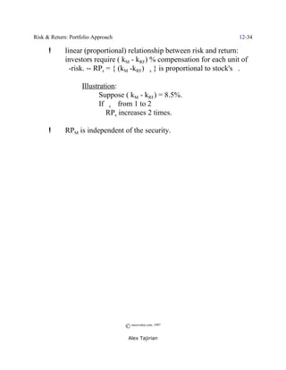 Risk & Return: Portfolio Approach                                       12-34

      !      linear (proportional) relationship between risk and return:
             investors require ( kM - kRF) % compensation for each unit of
             $-risk. ] RPs = { (kM -kRF) $s } is proportional to stock's $.

                    Illustration:
                           Suppose ( kM - kRF) = 8.5%.
                           If $s _ from 1 to 2
                           Y RPs increases 2 times.

      !      RPM is independent of the security.




                                    © morevalue.com, 1997
                                     Alex Tajirian
 