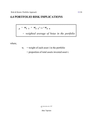 Risk & Return: Portfolio Approach                                    12-36

4.4 PORTFOLIO RISK IMPLICATIONS


         $p ' w1$1 % w2$2% ...% wn$n
                              %

              ' weighted average of betas in the portfolio


where,
              wi    = weight of each asset i in the portfolio
                    = proportion of total assets invested asset i.




                                    © morevalue.com, 1997
                                     Alex Tajirian
 