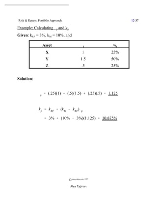 Risk & Return: Portfolio Approach                                 12-37

Example: Calculating $p and kp
Given: kRF = 3%, kM = 10%, and

                  Asset                          $i         wi
                    X                             1         25%
                    Y                           1.5         50%
                    Z                            .5         25%


Solution:


              $p ' (.25)(1) % (.5)(1.5) % (.25)(.5) ' 1.125


               k p ' k RF % (k M & kRF)$p

                   ' 3% % (10% & 3%)(1.125) ' 10.875%




                                    © morevalue.com, 1997
                                     Alex Tajirian
 