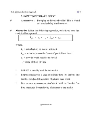 Risk & Return: Portfolio Approach                                        12-46

             5. HOW TO ESTIMATE BETA?
#            Alternative 1: Pure play as discussed earlier. This is what I
                            am emphasizing in this course.

#     Alternative 2: Run the following regression, only if you have the
      statistical background.
                         ki,t ' a i % $i × km,t % ei,t

      Where,
             ki,t = actual return on stock i at time t
             km,t = actual return on the "market" portfolio at time t
             ei,t = error in return specific to stock i
             $i   = slope of ?best fit” line


      !      S&P500 is usually used for the market
      !      Regression analysis is used to estimate beta (b); the best line
             that fits the data (observation of returns over time)
      !      Beta measures co-movement of stock i with the "market." ]
             Beta measures the sensitivity of an asset to the market




                                     © morevalue.com, 1997
 