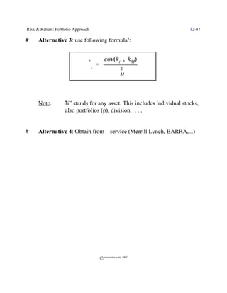 Risk & Return: Portfolio Approach                                         12-47

#     Alternative 3: use following formula9:


                                          cov(ki , kM)
                                $i '
                                ˆ
                                                      2
                                                    FM



      Note.         ?i” stands for any asset. This includes individual stocks,
                    also portfolios (p), division, . . .


#     Alternative 4: Obtain from $ service (Merrill Lynch, BARRA,...)




                                       © morevalue.com, 1997
 