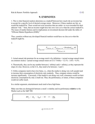 Risk & Return: Portfolio Approach                                                                     12-52

                                      9. ENDNOTES
1. This is what financial markets determine as a tradeoff between how much risk an investor has
to accept for a specific level of desired average return. Moreover, if these markets are fair, so
would the tradeoff be. There would not exist securities that are under- or over-rewarded for their
inherent “risk.” Note, that an investor might have her own view as to what the correct tradeoff is.
The issues of market fairness and its implications on investment decision fall under the rubric of
“Efficient Market Hypothesis (EMH).”

Thus, countries without any developed financial markets would have no clue as to what the
tradeoff might be.

2.

                                                   PZZZ,Dec.) 85& PZZZ,Jan.2,) 85% DividendZZZ,) 85
                                      kZZZ,1985'
                                                                    PZZZ,Jan.2,) 85



3. Actual annual risk premium for an average stock is by definition = (actual average annual return
on common stocks) - (actual average annual return on U.S. T-bills) = 12.1% - 3.6% = 8.5%

4. Theoretically, they can be any number between (- infinity) and (+ infinity), as they represent the
slope of a line. However, in the U.S., they tend to be between .1 and 3.

5. Utility companies tend to have low betas, i.e., when the market is doing very well, people tend
to increase their consumption of electricity only modestly. Thus, company returns would be
increase significantly. Conversely, if the market is not doing very well, consumers would cut their
electricity consumption by only a small out. Thus, the performance, or return, of these companies
would not suffer much.

In a similar argument, entertainment stock tend to have high betas.

Make sure that you distinguish between a stock’s volatility and its performance relative to the
Market such as the S&P 500.


                    RPm ' (km & kRF) ' 10 & 5 ' 5%
6.



                                          © morevalue.com, 1997
 