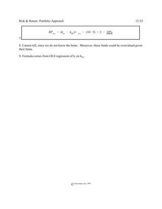 Risk & Return: Portfolio Approach                                                        12-53


                      RPxyz ' (k m & kRF)×$xyz ' (10& 5) × 2 ' 10%

7.

8. Cannot tell, since we do not know the betas. Moreover, these funds could be overvalued given
their betas.

9. Formula comes from OLS regression of ki on kM.




                                        © morevalue.com, 1997
 