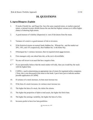 Risk & Return: Portfolio Approach                                                                12-54

                                      10. QUESTIONS
I. Agree/Disagree- Explain
1.       If stocks Chombi Inc. and Xygot Inc. have the same required return, or market expected
         return, a rational investor should choose the one that has highest variance as it offers higher
         chance of attaining high returns.

2.       A good measure of volatility (dispersion) is: sum of deviations from the mean.


3.       Variance of a stock is a good measure of risk to investors.

4.       If the historical returns on mutual funds Saddam Inc., Whoopi Inc., and the market are
         20%, 10%, and 15% respectively, then Saddam Inc. is the better buy.

5.       If Kumquat Inc.'s variance increases, then its required return must increase.

6.       Firm managers only care about beta risk, as the rest is diversifiable.

7.H, I   No one will invest in an asset that has a negative beta.

8.H, I   If you (personally) believe that the stock market will rally, then you would buy the stock
         with the highest beta.

9.       CAPM is used in determining an appropriate rate of return for regulated utility companies.
         [ Note, this is not discussed in the notes or the book. I put it here just to indicate another
         possible application of CAPM]

10.      If variance of a stock increases, its beta must increase too.

11.      If the beta of a stock increases, its variance must increase too.

12.      The higher the beta of a stock, the riskier the returns.

13.      The higher the proportion of debt to total assets, the higher the firm's beta.

14.      The higher the earnings variability, the higher the beta of a firm.

15.      Investors prefer to have low beta portfolios.

                                             © morevalue.com, 1997
 