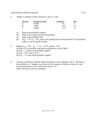 Risk & Return: Portfolio Approach                                                            12-57

4.     Given: A portfolio of three securities A, B, & C, with:

              Security        Amount invested                     Average k        beta
              A               $5,000                                    9%         .8
              B                5,000                                    10%        1.0
              C               10,000                                    11%        1.2

       (a)    What are the portfolio weights?
       (b)    What is the average return on the portfolio?
       (c)    What is the portfolio's beta?
       (d)    If kRF = 3%, km = 12%, what is the required return on the portfolio? Is this portfolio
              under or over-rewarded? Explain.

5.     Given: kT-Bills = 9% , ßA = .7, kA = 13.5%, and kM =15%.
       (a) What is k of a portfolio with equal investments in A and T-Bills ?
       (b) If ßp = .5, what are the portfolio weights?
       (c) If kp = 10%, what is its ß ?
       (d) if ßp = 1.5, what are the portfolio weights?


6.     You have a portfolio of equally valued investments in two companies A & B. The beta of
       this portfolio is 1.2. Suppose you sell one of the companies, which has a beta of .4, and
       invest the proceeds in a new stock with a beta of 1.4.
       What is the beta of your new portfolio?




                                          © morevalue.com, 1997
 
