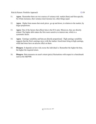 Risk & Return: Portfolio Approach                                                            12-59

11.   Agree. Remember there are two sources of variance risk: market (beta) and firm-specific.
      So if beta increases, then variance must increase too, other things equal.

12.   Agree. Higher beta means that stock prices go up and down, in relation to the market, by
      larger proportions.

13.   Agree. One of the factors that affects beta is the D/A ratio. Moreover, they are directly
      related. The higher debt makes the firm more sensitive to interest rate, which is a
      systematic factor.

14.   Agree. Earnings variability and beta are directly proportional. High earnings variability
      suggests that the firm's earnings move with the market. Good times bring in high earnings,
      while bad times have an adverse effect on them.

15.   Disagree. It depends on how risk averse the individual is. Remember the higher the beta,
      the higher the required return.

16.   Disagree. Beta measures an asset's return (price) fluctuations with respect to a benchmark
      such as the S&P500.




                                         © morevalue.com, 1997
 