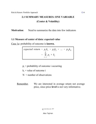 Risk & Return: Portfolio Approach                                        12-6

            2.1 SUMMARY MEASURES: ONE VARIABLE
                               (Center & Volatility)


Motivation:          Need to summarize the data into few indicators


1.1 Measure of center of data: expected value
Case 1a: probability of outcome is known.

               expected return ' p1k1 % p2k2 % ... % p NkN
                                        N
                                    ' E pi × k i
                                       i' 1




              pi = probability of outcome i occurring
              ki = value of outcome i
              N = number of observations


       Remember.            We are interested in average return not average
                            price, since price level is not very informative.




                                    © morevalue.com, 1997
                                     Alex Tajirian
 