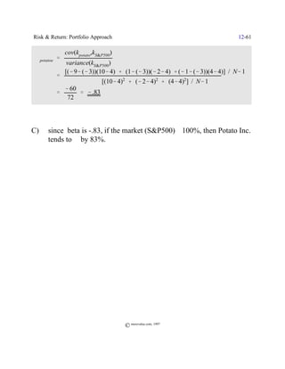 Risk & Return: Portfolio Approach                                                12-61

              cov(kpotato,kS&P500)
 $potatoe '
               variance(kS&P500)
              [(& 9& (& 3))(10& 4) % (1& (& 3))(& 2& 4) % (& 1& (& 3))(4& 4)] / N& 1
         '
                             [(10& 4)2 % (& 2& 4)2 % (4& 4)2] / N& 1
              & 60
         '         ' & .83
               72




C)    since beta is -.83, if the market (S&P500) _ 100%, then Potato Inc.
      tends to ` by 83%.




                                     © morevalue.com, 1997
 