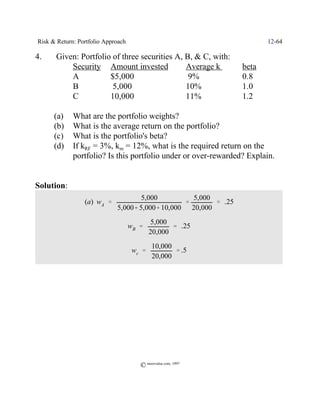 Risk & Return: Portfolio Approach                                       12-64

4.    Given: Portfolio of three securities A, B, & C, with:
          Security Amount invested            Average k          beta
          A           $5,000                   9%                0.8
          B            5,000                  10%                1.0
          C           10,000                  11%                1.2

      (a)    What are the portfolio weights?
      (b)    What is the average return on the portfolio?
      (c)    What is the portfolio's beta?
      (d)    If kRF = 3%, km = 12%, what is the required return on the
             portfolio? Is this portfolio under or over-rewarded? Explain.


Solution:
                                     5,000         5,000
                 (a) wA '                        '       ' .25
                             5,000% 5,000% 10,000 20,000
                                            5,000
                                    wB '           ' .25
                                            20,000
                                            10,000
                                     wc '          ' .5
                                            20,000




                                       © morevalue.com, 1997
 