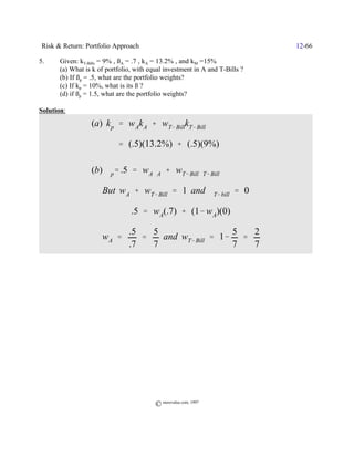 Risk & Return: Portfolio Approach                                            12-66

5.     Given: kT-Bills = 9% , ßA = .7 , kA = 13.2% , and kM =15%
       (a) What is k of portfolio, with equal investment in A and T-Bills ?
       (b) If ßp = .5, what are the portfolio weights?
       (c) If kp = 10%, what is its ß ?
       (d) if ßp = 1.5, what are the portfolio weights?

Solution:
                  (a) k p ' w Ak A % wT& BillkT& Bill

                            ' (.5)(13.2%) % (.5)(9%)

                  (b) $p' .5 ' w A$A % wT& Bill$T& Bill

                      But w A % wT& Bill ' 1 and $T& bill ' 0

                             Y .5 ' wA(.7) % (1& w A)(0)

                                .5   5                  5  2
                  Y wA '           '   and wT& Bill ' 1& '
                                .7   7                  7  7




                                          © morevalue.com, 1997
 