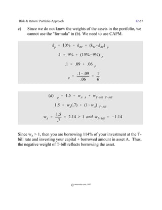 Risk & Return: Portfolio Approach                                    12-67

c)    Since we do not know the weights of the assets in the portfolio, we
      cannot use the "formula" in (b). We need to use CAPM.

                        k p ' 10% ' k RF % (k M& k RF)$p

                            .1 ' 9% % (15%& 9%)$p

                                    .1 ' .09 % .06$p

                                             .1& .09   1
                               Y $p '                '
                                               .06     6


                     (d) $p ' 1.5 ' w A$A % wT& bill$T& bill

                          1.5 ' wA(.7) % (1& w A)$T& bill

                           1.5
              Y wA '           ' 2.14 > 1 and wT& bill ' & 1.14
                            .7


Since wA > 1, then you are borrowing 114% of your investment at the T-
bill rate and investing your capital + borrowed amount in asset A. Thus,
the negative weight of T-bill reflects borrowing the asset.




                                       © morevalue.com, 1997
 
