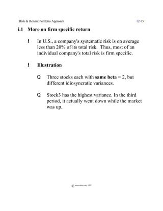 Risk & Return: Portfolio Approach                               12-75

i.1 More on firm specific return

      !      In U.S., a company's systematic risk is on average
             less than 20% of its total risk. Thus, most of an
             individual company's total risk is firm specific.

      !      Illustration

             Q      Three stocks each with same beta = 2, but
                    different idiosyncratic variances.

             Q      Stock3 has the highest variance. In the third
                    period, it actually went down while the market
                    was up.




                                    © morevalue.com, 1997
 