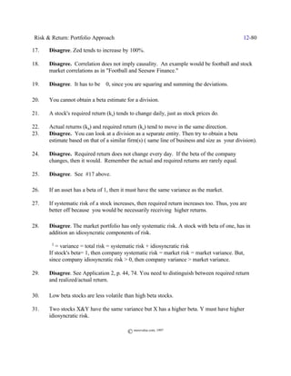 Risk & Return: Portfolio Approach                                                             12-80

17.   Disagree. Zed tends to increase by 100%.

18.   Disagree. Correlation does not imply causality. An example would be football and stock
      market correlations as in "Football and Seesaw Finance."

19.   Disagree. It has to be š 0, since you are squaring and summing the deviations.

20.   You cannot obtain a beta estimate for a division.

21.   A stock's required return (ks) tends to change daily, just as stock prices do.

22.   Actual returns (kit) and required return (ks) tend to move in the same direction.
23.   Disagree. You can look at a division as a separate entity. Then try to obtain a beta
      estimate based on that of a similar firm(s) ( same line of business and size as your division).

24.   Disagree. Required return does not change every day. If the beta of the company
      changes, then it would. Remember the actual and required returns are rarely equal.

25.   Disagree. See #17 above.

26.   If an asset has a beta of 1, then it must have the same variance as the market.

27.   If systematic risk of a stock increases, then required return increases too. Thus, you are
      better off because you would be necessarily receiving higher returns.

28.   Disagree. The market portfolio has only systematic risk. A stock with beta of one, has in
      addition an idiosyncratic components of risk.

      F2 = variance = total risk = systematic risk + idiosyncratic risk
      If stock's beta= 1, then company systematic risk = market risk = market variance. But,
      since company idiosyncratic risk > 0, then company variance > market variance.

29.   Disagree. See Application 2, p. 44, 74. You need to distinguish between required return
      and realized/actual return.

30.   Low beta stocks are less volatile than high beta stocks.

31.   Two stocks X&Y have the same variance but X has a higher beta. Y must have higher
      idiosyncratic risk.

                                          © morevalue.com, 1997
 