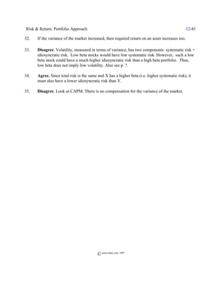 Risk & Return: Portfolio Approach                                                                12-81

32.   If the variance of the market increased, then required return on an asset increases too.

33.   Disagree. Volatility, measured in terms of variance, has two components: systematic risk +
      idiosyncratic risk. Low beta stocks would have low systematic risk. However, such a low
      beta stock could have a much higher idiosyncratic risk than a high beta portfolio. Thus,
      low beta does not imply low volatility. Also see p. ?.

34.   Agree. Since total risk is the same and X has a higher beta (i.e. higher systematic risk), it
      must also have a lower idiosyncratic risk than Y.

35.   Disagree. Look at CAPM. There is no compensation for the variance of the market.




                                          © morevalue.com, 1997
 