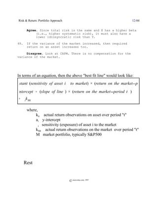 Risk & Return: Portfolio Approach                                     12-84


         Agree. Since total risk is the same and X has a higher beta
              (i.e., higher systematic risk), it must also have a
              lower idiosyncratic risk than Y.

  48.    If the variance of the market increased, then required
         return on an asset increases too.

       Disagree. Look at CAPM. There is no compensation for the
  variance of the market.




  In terms of an equation, then the above "best fit line" would look like:
constant (sensitivity of asset)) )) to market) × (return on the market period
                               i
  intercept % (slope of line ) × (return on the market period t )) )
  % $ik Mt

         where,
              kit / actual return observations on asset over period "t"
              ai / y-intercept
              $i/ sensitivity (exposure) of asset i to the market
              kMt / actual return observations on the market over period "t"
              M /market portfolio, typically S&P500




  ; Rest (

                                       © morevalue.com, 1997
 