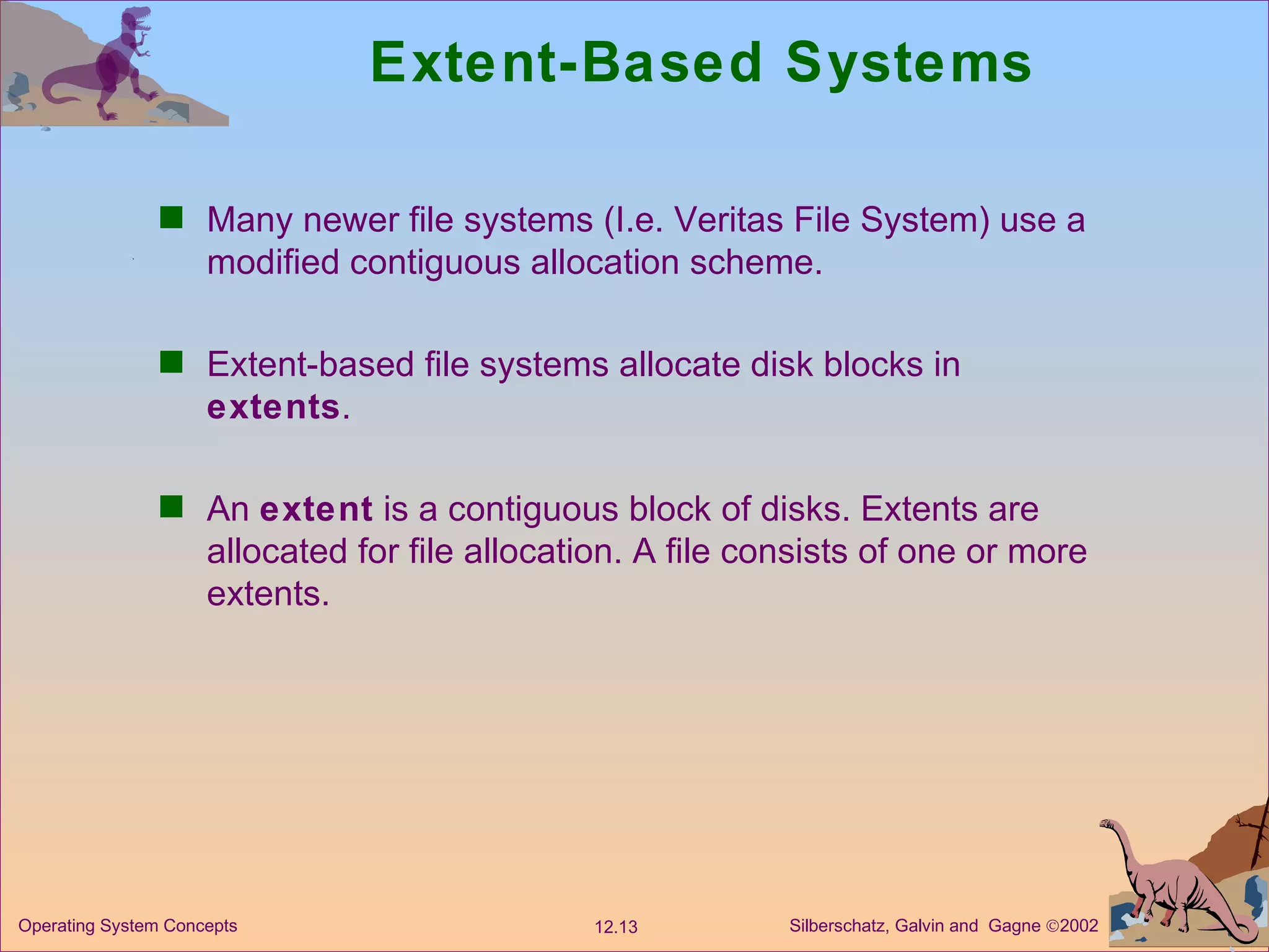 Extent-Based Systems Many newer file systems (I.e. Veritas File System) use a modified contiguous allocation scheme. Extent-based file systems allocate disk blocks in  extents .  An  extent  is a contiguous block of disks. Extents are allocated for file allocation. A file consists of one or more extents. 