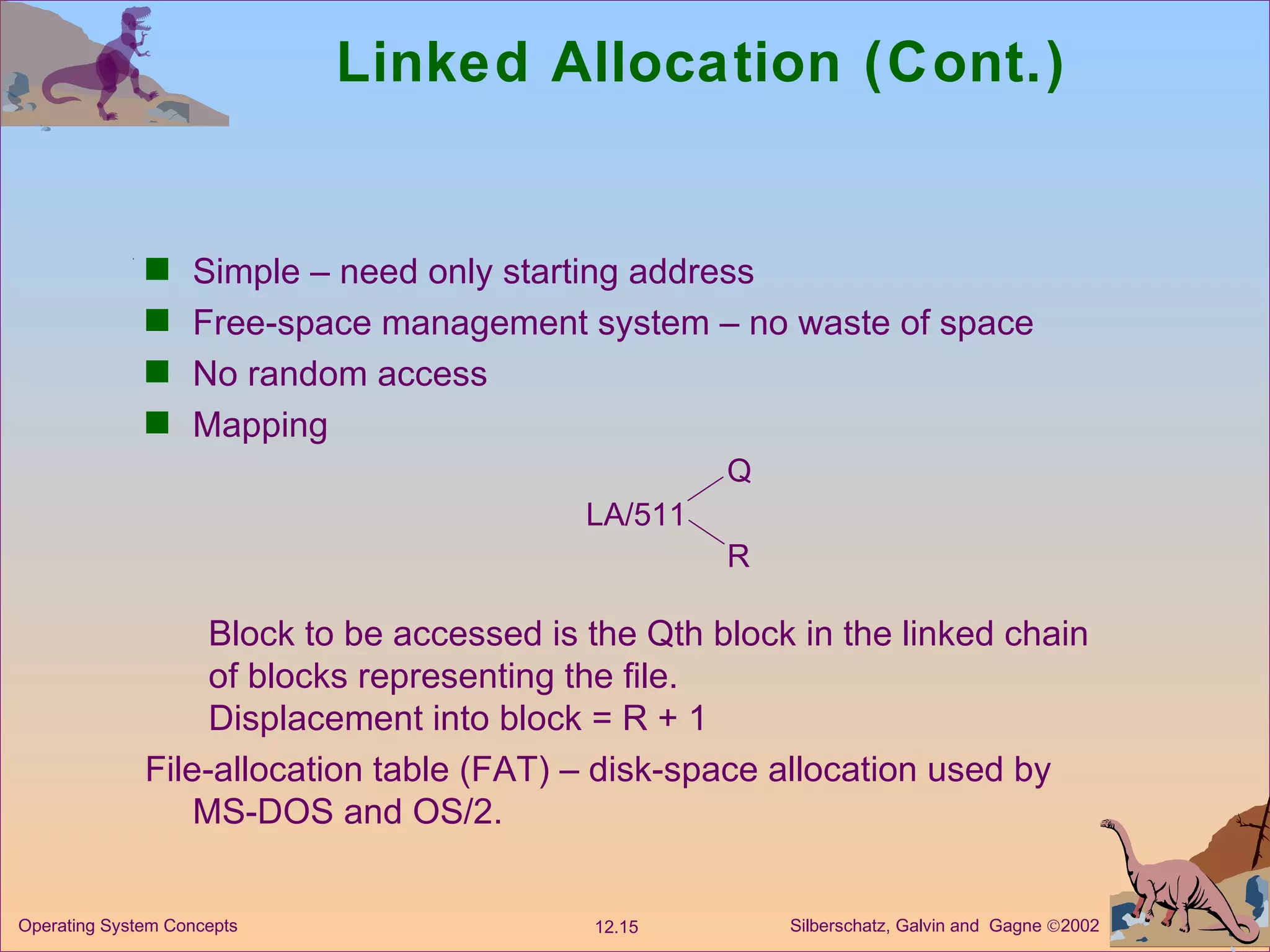 Linked Allocation (Cont.) Simple – need only starting address Free-space management system – no waste of space  No random access Mapping Block to be accessed is the Qth block in the linked chain of blocks representing the file. Displacement into block = R + 1 File-allocation table (FAT) – disk-space allocation used by MS-DOS and OS/2. LA/511 Q R 