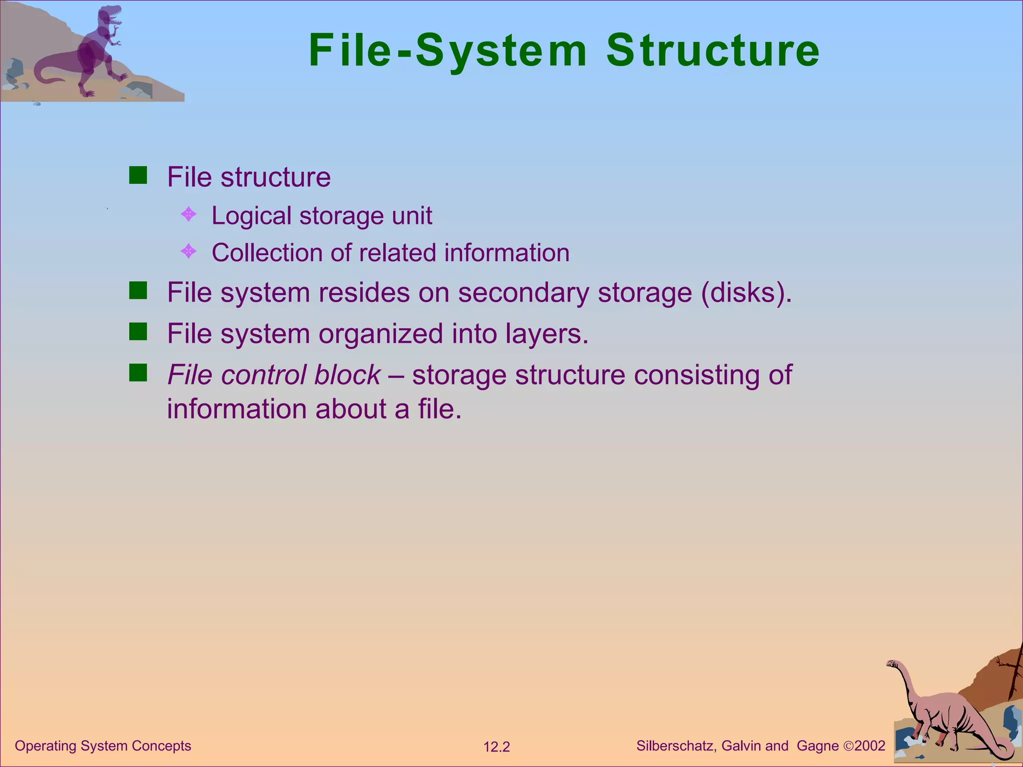 File-System Structure File structure Logical storage unit Collection of related information File system resides on secondary storage (disks). File system organized into layers. File control block  – storage structure consisting of information about a file. 