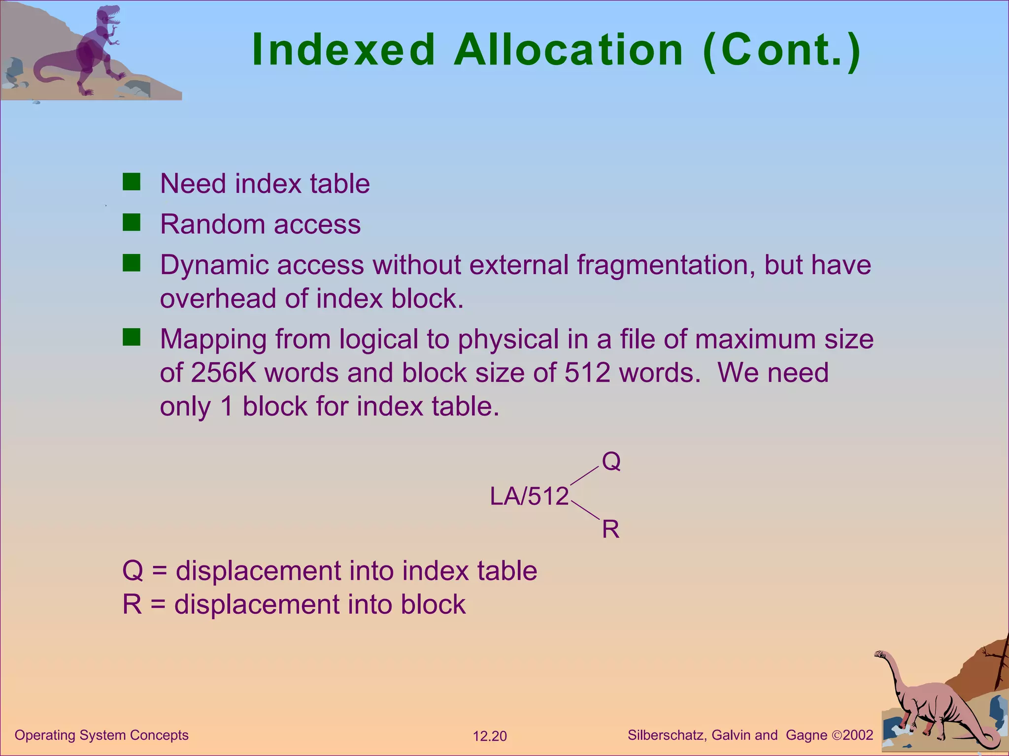 Indexed Allocation (Cont.) Need index table Random access Dynamic access without external fragmentation, but have overhead of index block. Mapping from logical to physical in a file of maximum size of 256K words and block size of 512 words.  We need only 1 block for index table. LA/512 Q R Q = displacement into index table R = displacement into block 
