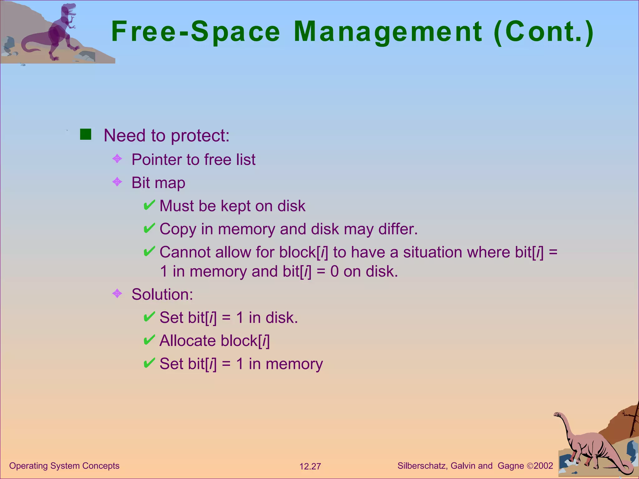 Free-Space Management (Cont.) Need to protect: Pointer to free list Bit map Must be kept on disk Copy in memory and disk may differ. Cannot allow for block[ i ] to have a situation where bit[ i ] = 1 in memory and bit[ i ] = 0 on disk. Solution: Set bit[ i ] = 1 in disk. Allocate block[ i ] Set bit[ i ] = 1 in memory 