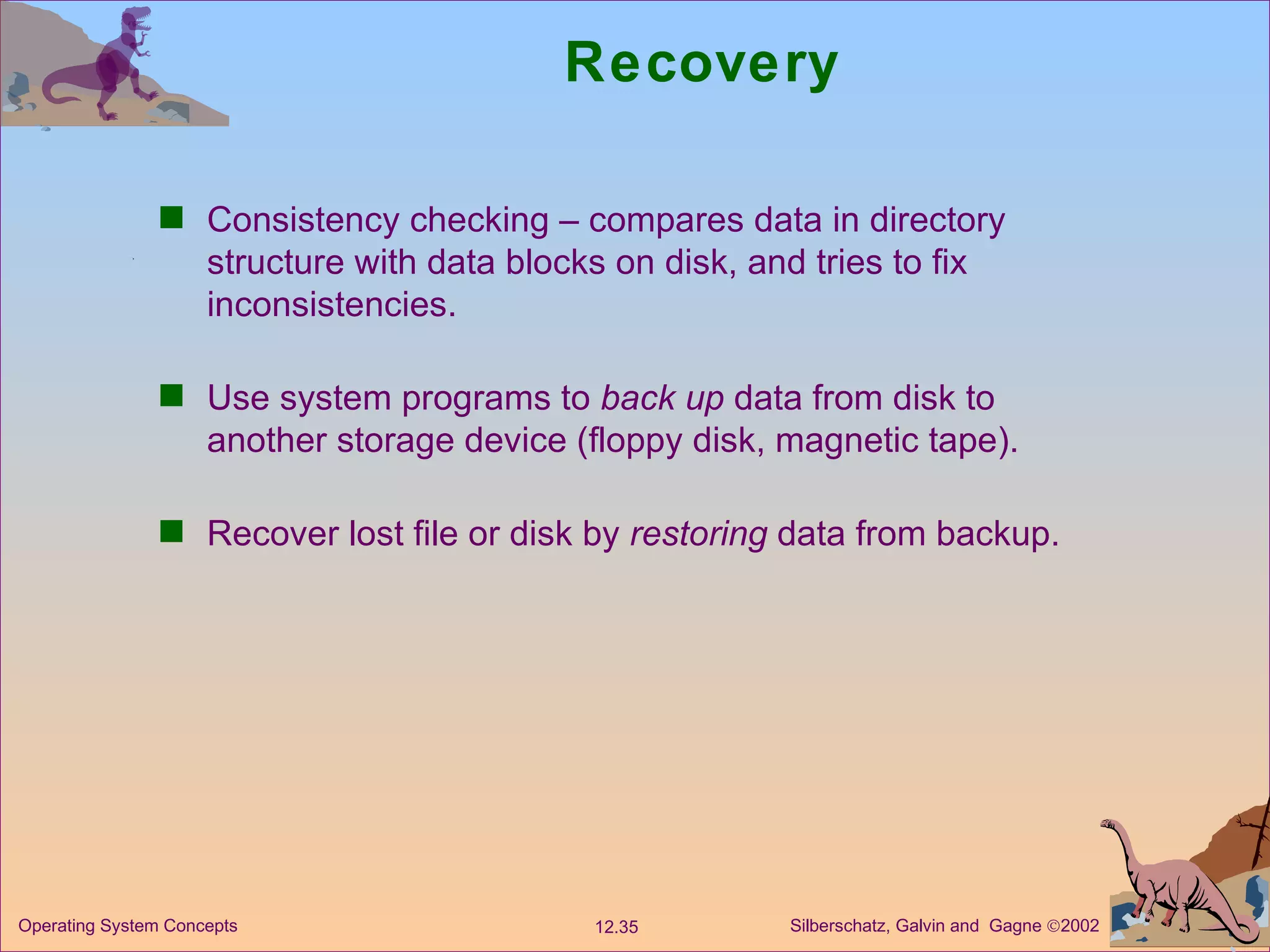 Recovery Consistency checking – compares data in directory structure with data blocks on disk, and tries to fix inconsistencies. Use system programs to  back up  data from disk to another storage device (floppy disk, magnetic tape). Recover lost file or disk by  restoring  data from backup. 