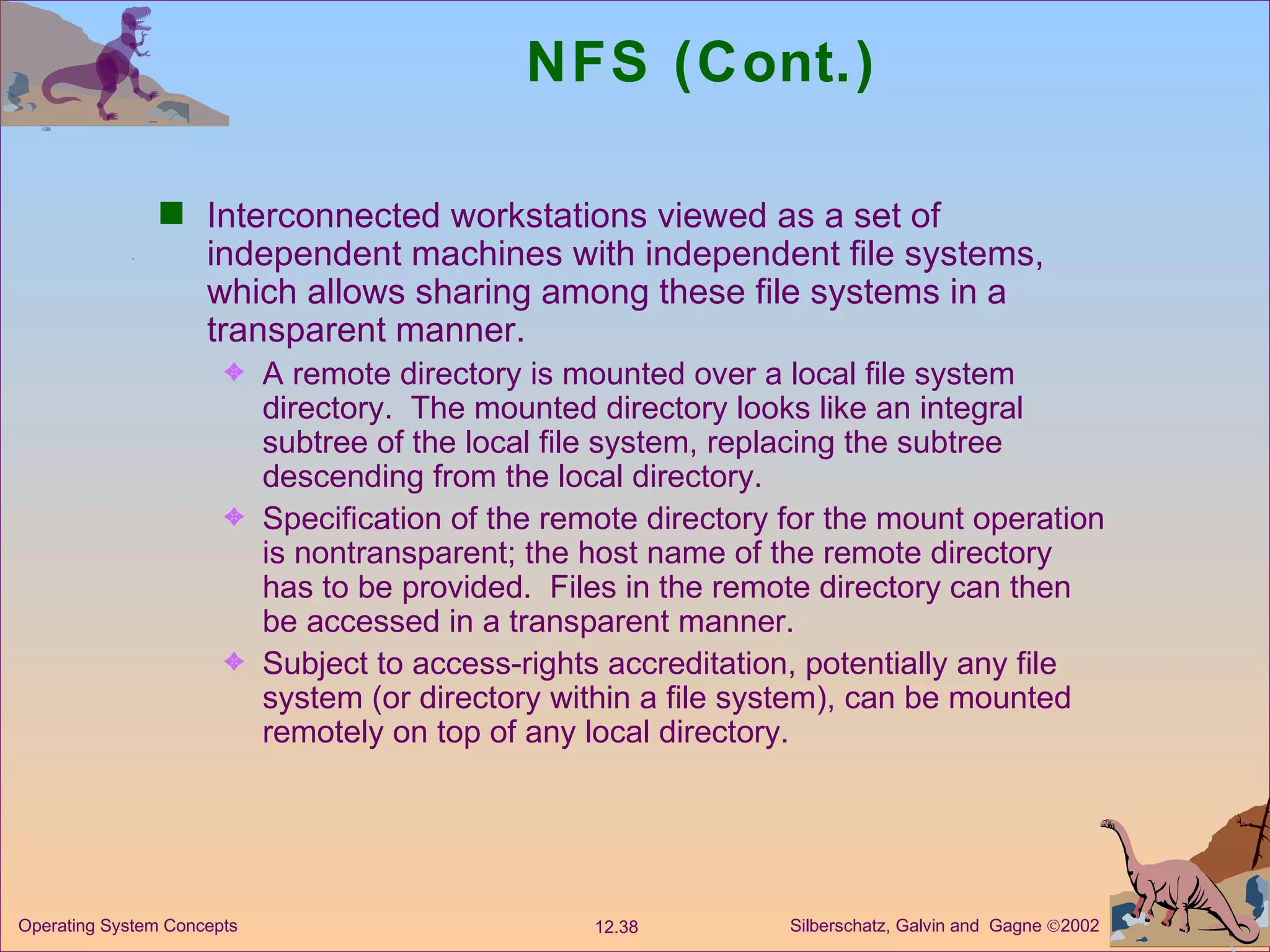 NFS (Cont.) Interconnected workstations viewed as a set of independent machines with independent file systems, which allows sharing among these file systems in a transparent manner. A remote directory is mounted over a local file system directory.  The mounted directory looks like an integral  subtree of the local file system, replacing the subtree descending from the local directory. Specification of the remote directory for the mount operation is nontransparent; the host name of the remote directory has to be provided.  Files in the remote directory can then be accessed in a transparent manner. Subject to access-rights accreditation, potentially any file system (or directory within a file system), can be mounted remotely on top of any local directory.  