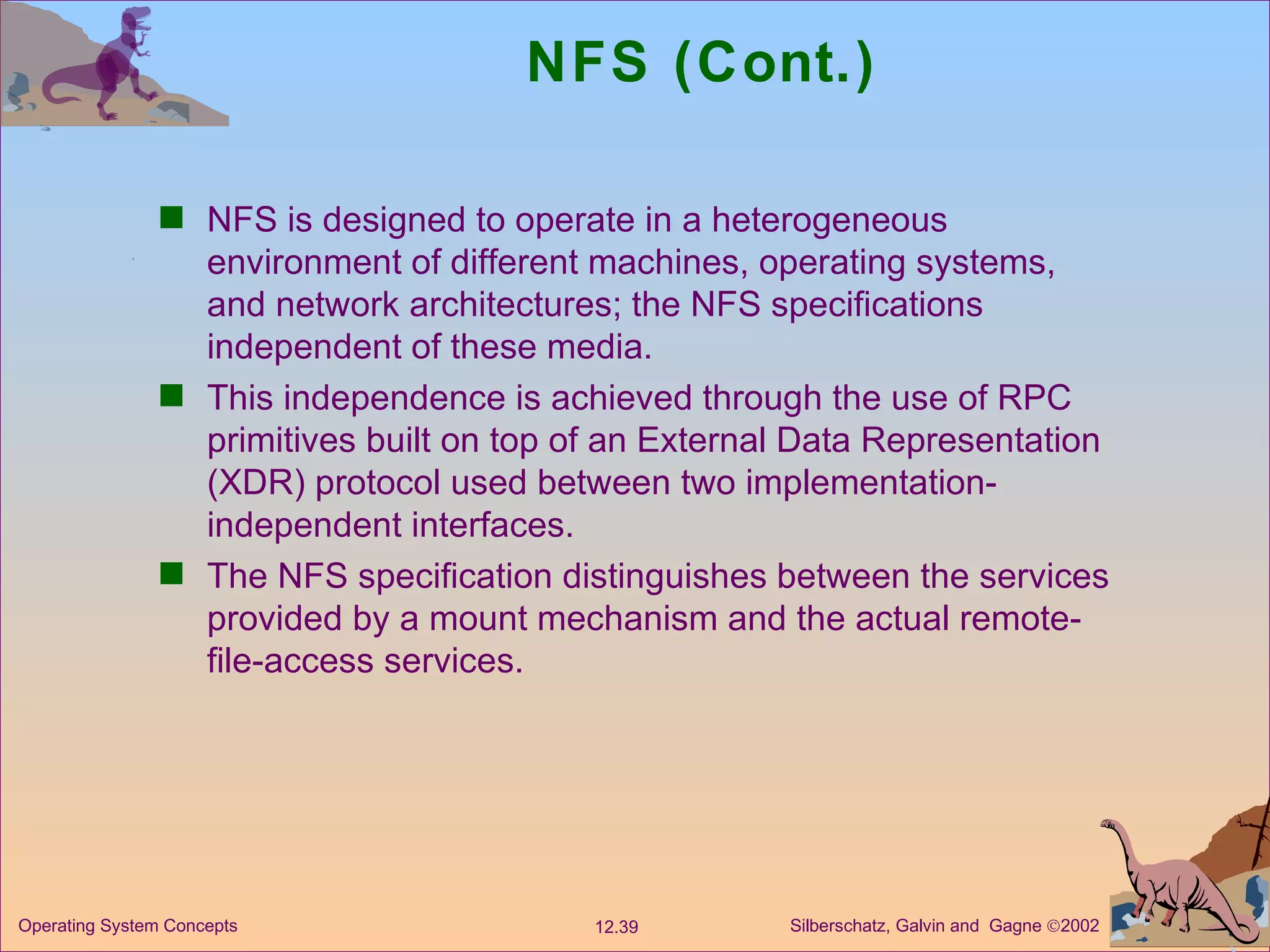 NFS (Cont.) NFS is designed to operate in a heterogeneous environment of different machines, operating systems, and network architectures; the NFS specifications independent of these media.  This independence is achieved through the use of RPC primitives built on top of an External Data Representation (XDR) protocol used between two implementation-independent interfaces. The NFS specification distinguishes between the services provided by a mount mechanism and the actual remote-file-access services.  