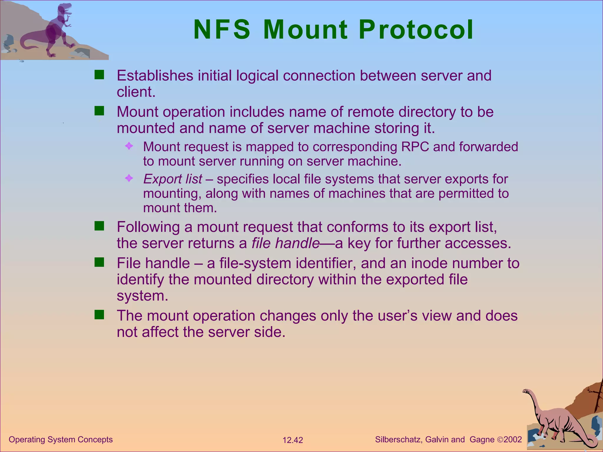 NFS Mount Protocol Establishes initial logical connection between server and client. Mount operation includes name of remote directory to be mounted and name of server machine storing it.  Mount request is mapped to corresponding RPC and forwarded to mount server running on server machine.  Export list  – specifies local file systems that server exports for mounting, along with names of machines that are permitted to mount them.  Following a mount request that conforms to its export list, the server returns a  file handle —a key for further accesses. File handle – a file-system identifier, and an inode number to identify the mounted directory within the exported file system. The mount operation changes only the user’s view and does not affect the server side.  