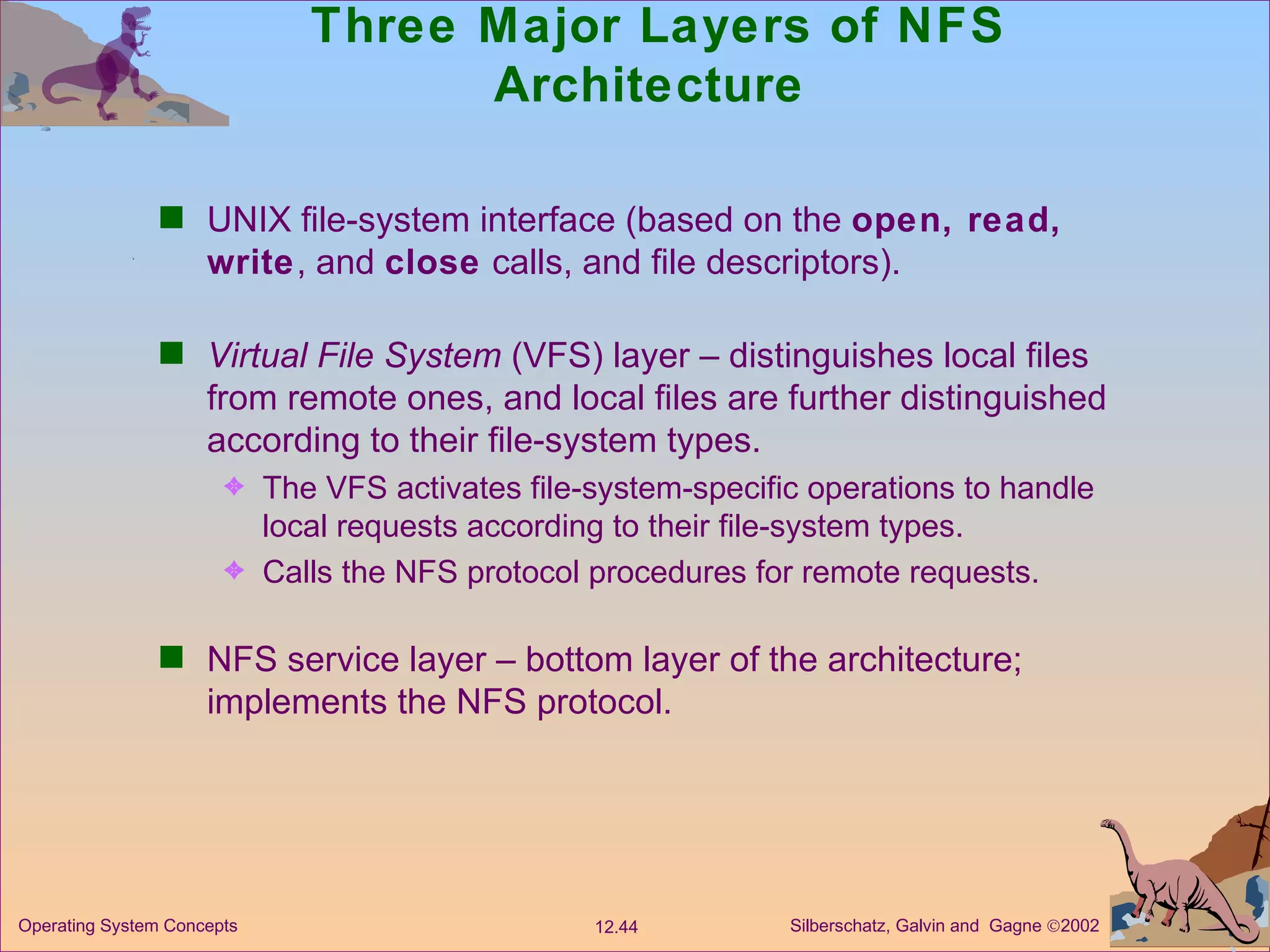 Three Major Layers of NFS Architecture  UNIX file-system interface (based on the  open, read, write , and  close  calls, and file descriptors). Virtual File System  (VFS) layer – distinguishes local files from remote ones, and local files are further distinguished according to their file-system types. The VFS activates file-system-specific operations to handle local requests according to their file-system types.  Calls the NFS protocol procedures for remote requests. NFS service layer – bottom layer of the architecture; implements the NFS protocol. 