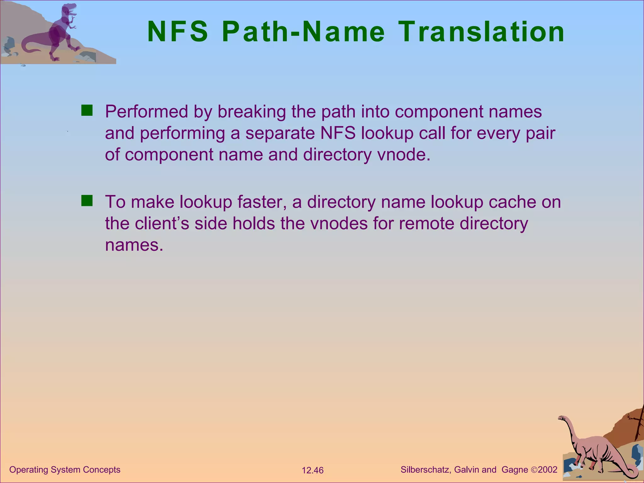 NFS Path-Name Translation Performed by breaking the path into component names and performing a separate NFS lookup call for every pair of component name and directory vnode. To make lookup faster, a directory name lookup cache on the client’s side holds the vnodes for remote directory names.  