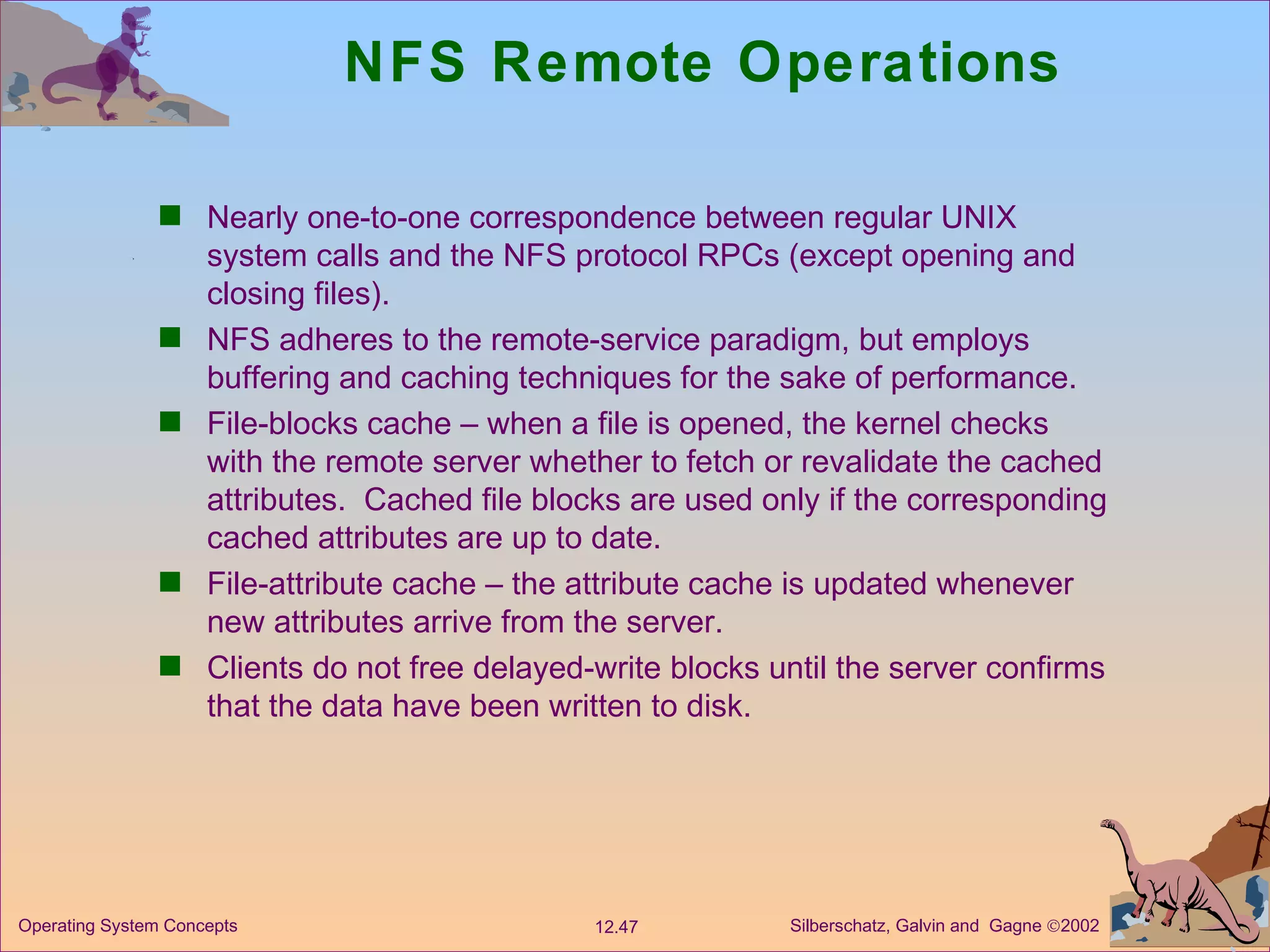 NFS Remote Operations Nearly one-to-one correspondence between regular UNIX  system calls and the NFS protocol RPCs (except opening and closing files). NFS adheres to the remote-service paradigm, but employs buffering and caching techniques for the sake of performance.  File-blocks cache – when a file is opened, the kernel checks with the remote server whether to fetch or revalidate the cached attributes.  Cached file blocks are used only if the corresponding cached attributes are up to date. File-attribute cache – the attribute cache is updated whenever new attributes arrive from the server. Clients do not free delayed-write blocks until the server confirms that the data have been written to disk. 
