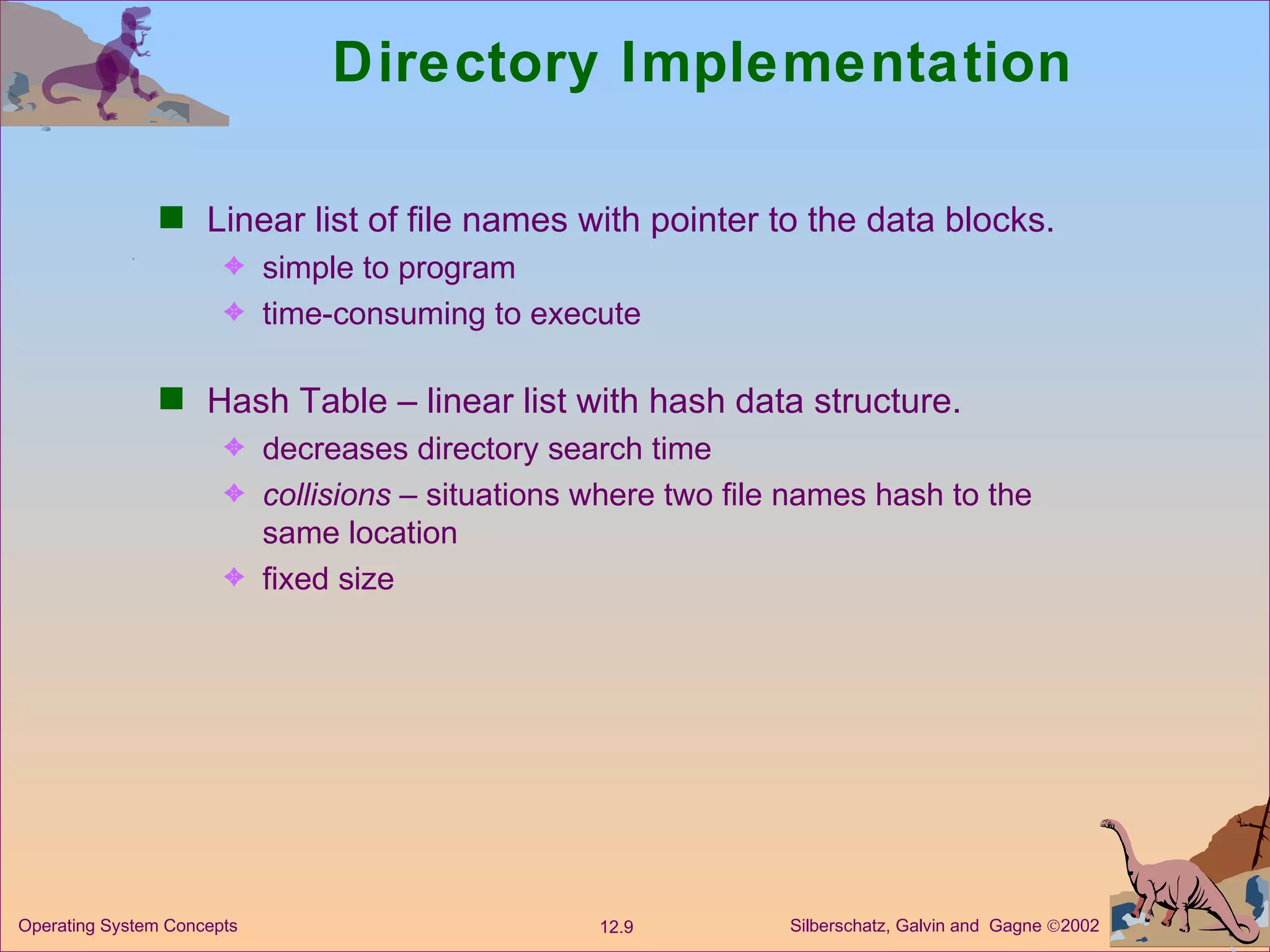 Directory Implementation Linear list of file names with pointer to the data blocks. simple to program time-consuming to execute Hash Table – linear list with hash data structure. decreases directory search time collisions  – situations where two file names hash to the same location fixed size 