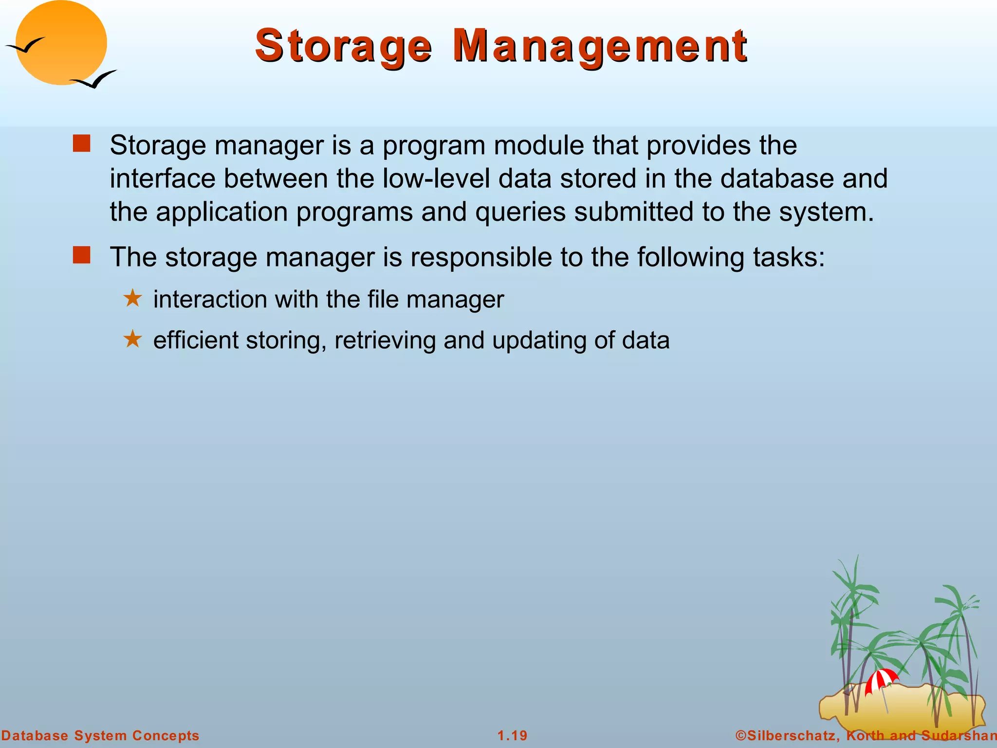 Storage Management Storage manager is a program module that provides the interface between the low-level data stored in the database and the application programs and queries submitted to the system. The storage manager is responsible to the following tasks:  interaction with the file manager  efficient storing, retrieving and updating of data 