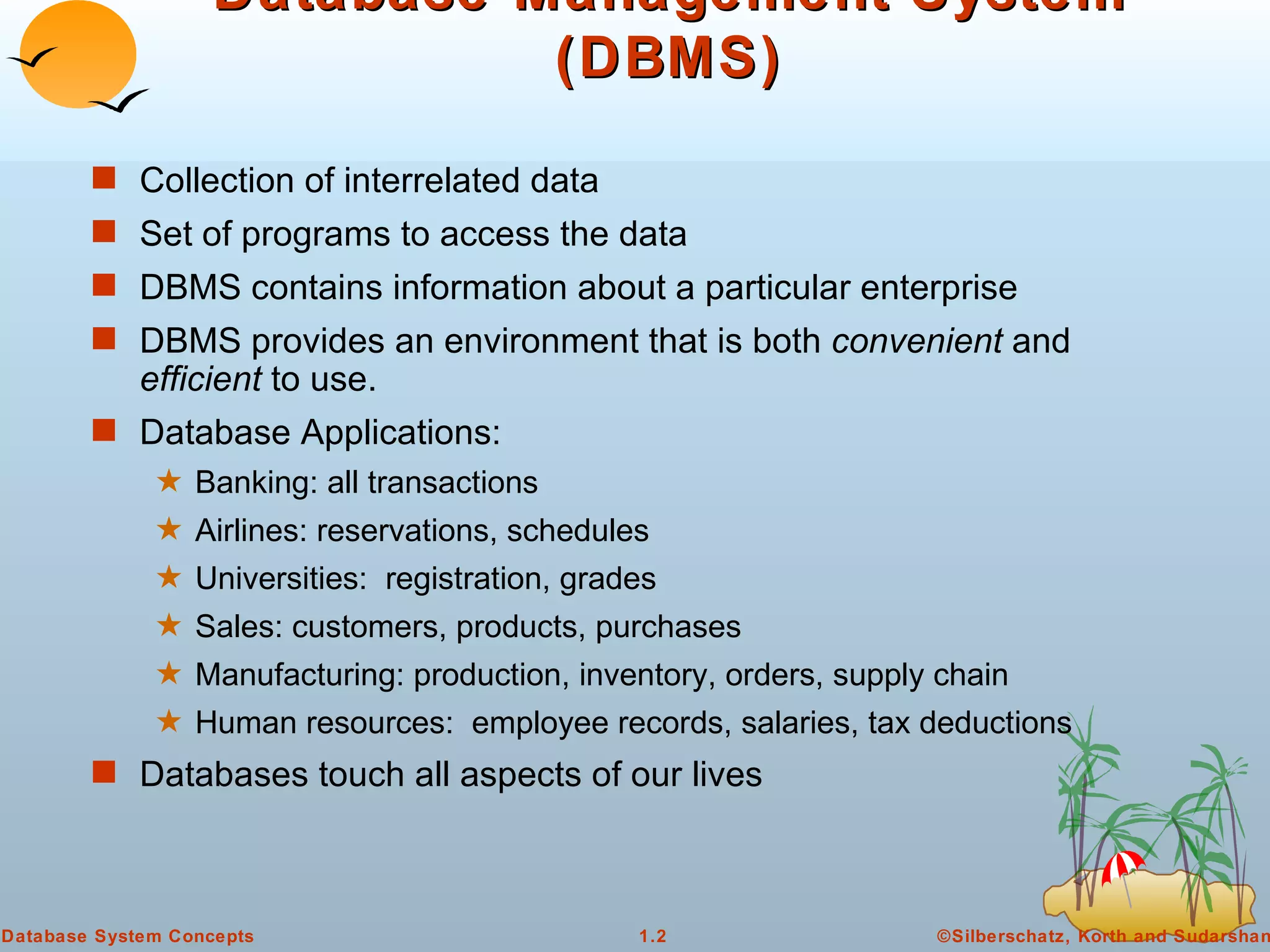 Database Management System (DBMS) Collection of interrelated data Set of programs to access the data  DBMS contains information about a particular enterprise DBMS provides an environment that is both  convenient  and  efficient  to use. Database Applications: Banking: all transactions Airlines: reservations, schedules Universities:  registration, grades Sales: customers, products, purchases Manufacturing: production, inventory, orders, supply chain Human resources:  employee records, salaries, tax deductions Databases touch all aspects of our lives 