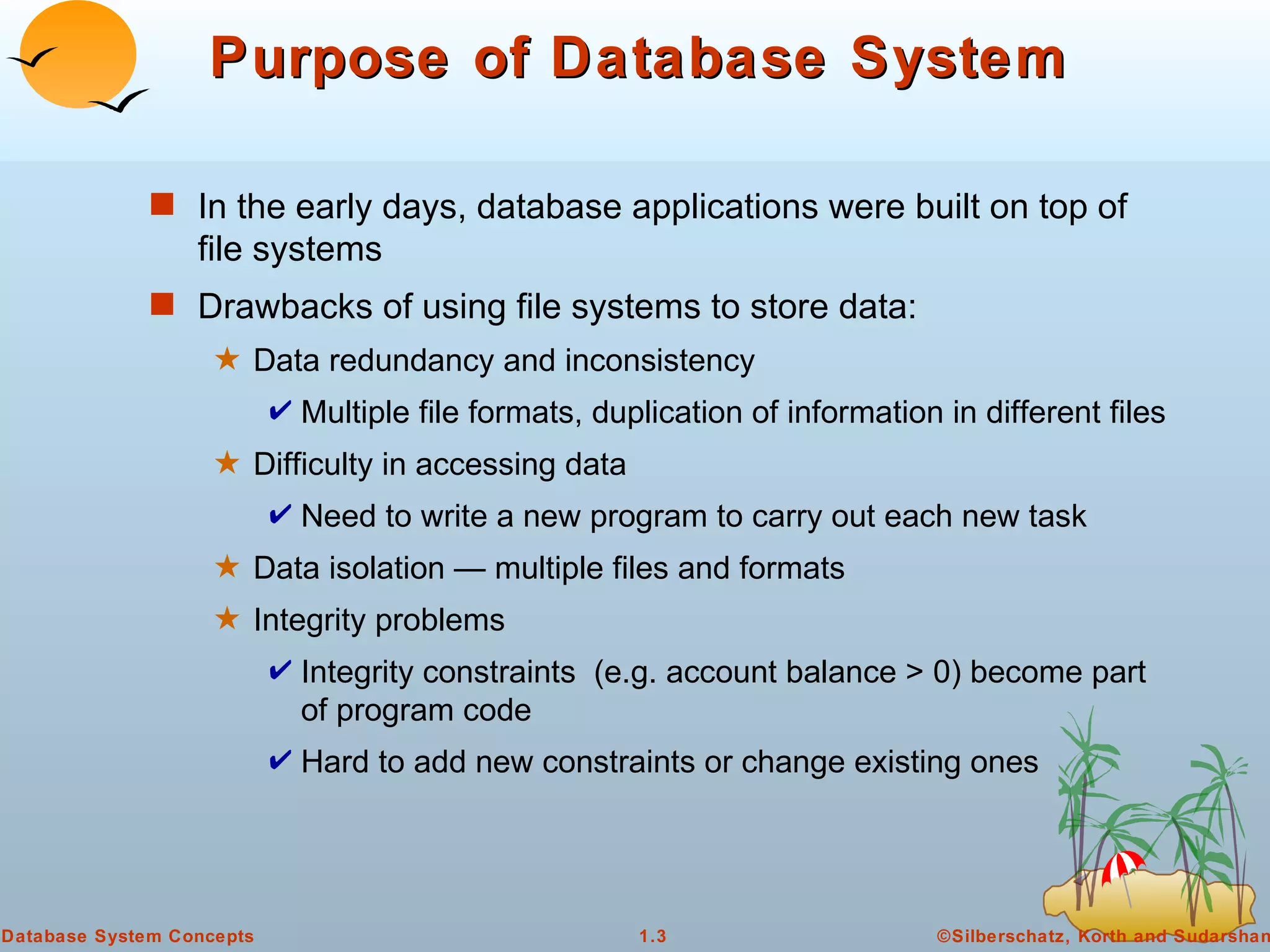 Purpose of Database System In the early days, database applications were built on top of file systems Drawbacks of using file systems to store data: Data redundancy and inconsistency Multiple file formats, duplication of information in different files Difficulty in accessing data  Need to write a new program to carry out each new task Data isolation — multiple files and formats Integrity problems Integrity constraints  (e.g. account balance > 0) become part of program code Hard to add new constraints or change existing ones 