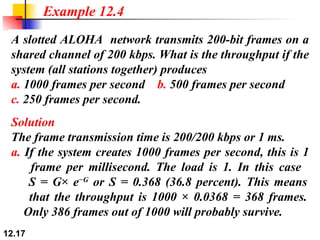 A slotted ALOHA  network transmits 200-bit frames on a shared channel of 200 kbps. What is the throughput if the system (all stations together) produces a.  1000 frames per second  b.  500 frames per second c.  250 frames per second. Example 12.4 Solution The frame transmission time is 200/200 kbps or 1 ms. a.  If the system creates 1000 frames per second, this is 1   frame per millisecond. The load is 1. In this case    S = G× e −G  or S = 0.368 (36.8 percent). This means   that the throughput is 1000 × 0.0368 = 368 frames.   Only 386 frames out of 1000 will probably survive. 