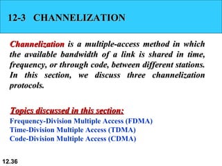 12-3  CHANNELIZATION Channelization  is a multiple-access method in which the available bandwidth of a link is shared in time, frequency, or through code, between different stations. In this section, we discuss three channelization protocols. Frequency-Division Multiple Access (FDMA) Time-Division Multiple Access (TDMA) Code-Division Multiple Access (CDMA) Topics discussed in this section: 